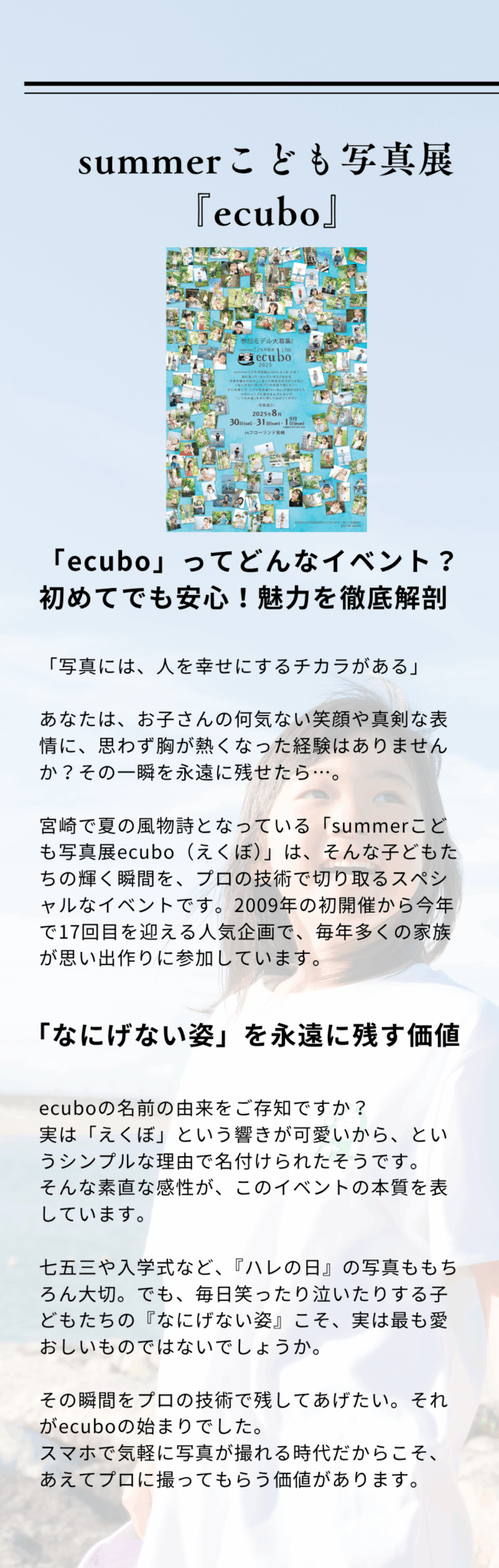summerこども写真展ecubo2025 「ecubo」ってどんなイベント？初めてでも安心！魅力を徹底解剖「写真には、人を幸せにするチカラがある」 あなたは、お子さんの何気ない笑顔や真剣な表情に、思わず胸が熱くなった経験はありませんか？その一瞬を永遠に残せたら…。 宮崎で夏の風物詩となっている「summerこども写真展ecubo（えくぼ）」は、そんな子どもたちの輝く瞬間を、プロの技術で切り取るスペシャルなイベントです。2009年の初開催から今年で17回目を迎える人気企画で、毎年多くの家族が思い出作りに参加しています。「なにげない姿」を永遠に残す価値ecuboの名前の由来をご存知ですか？ 実は「えくぼ」という響きが可愛いから、というシンプルな理由で名付けられたそうです。 そんな素直な感性が、このイベントの本質を表しています。 七五三や入学式など、『ハレの日』の写真ももちろん大切。でも、毎日笑ったり泣いたりする子どもたちの『なにげない姿』こそ、実は最も愛おしいものではないでしょうか。 その瞬間をプロの技術で残してあげたい。それがecuboの始まりでした。 スマホで気軽に写真が撮れる時代だからこそ、あえてプロに撮ってもらう価値があります。