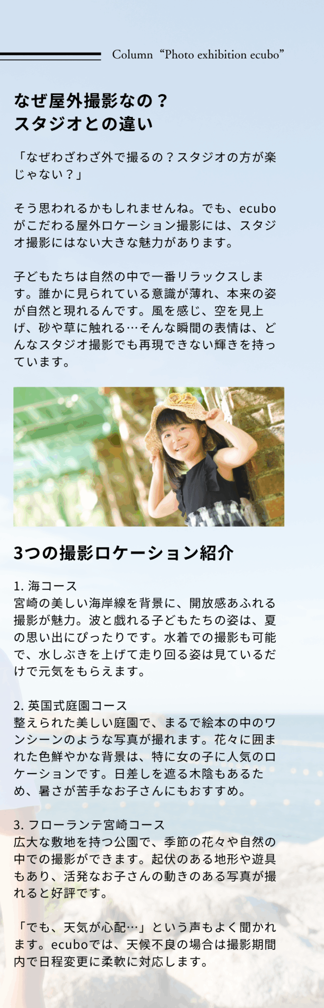 なぜ屋外撮影なの？ スタジオとの違い 「なぜわざわざ外で撮るの？スタジオの方が楽じゃない？」 そう思われるかもしれませんね。でも、ecuboがこだわる屋外ロケーション撮影には、スタジオ撮影にはない大きな魅力があります。 子どもたちは自然の中で一番リラックスします。誰かに見られている意識が薄れ、本来の姿が自然と現れるんです。風を感じ、空を見上げ、砂や草に触れる…そんな瞬間の表情は、どんなスタジオ撮影でも再現できない輝きを持っています。 3つの撮影ロケーション紹介1. 海コース 宮崎の美しい海岸線を背景に、開放感あふれる撮影が魅力。波と戯れる子どもたちの姿は、夏の思い出にぴったりです。水着での撮影も可能で、水しぶきを上げて走り回る姿は見ているだけで元気をもらえます。 2. 英国式庭園コース 整えられた美しい庭園で、まるで絵本の中のワンシーンのような写真が撮れます。花々に囲まれた色鮮やかな背景は、特に女の子に人気のロケーションです。日差しを遮る木陰もあるため、暑さが苦手なお子さんにもおすすめ。 3. フローランテ宮崎コース 広大な敷地を持つ公園で、季節の花々や自然の中での撮影ができます。起伏のある地形や遊具もあり、活発なお子さんの動きのある写真が撮れると好評です。 「でも、天気が心配…」という声もよく聞かれます。ecuboでは、天候不良の場合は撮影期間内で日程変更に柔軟に対応します。