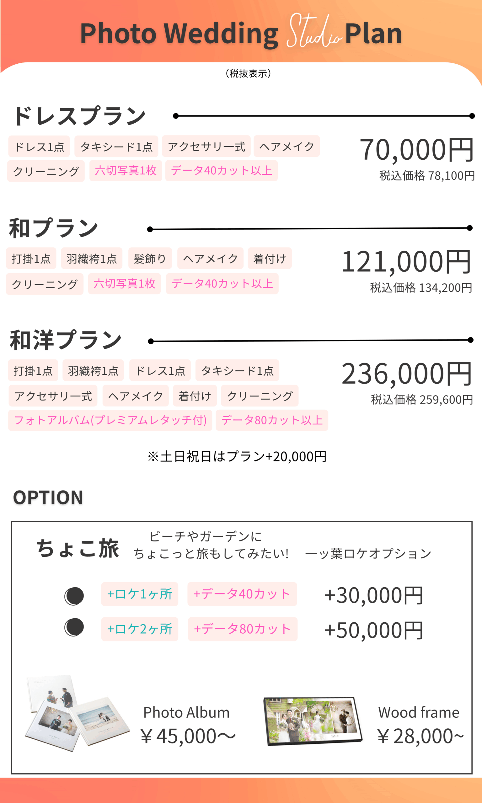 Photo Wedding Studio Plan (税抜表示) ドレスプラン ドレス1点 タキシード1点 アクセサリー一式 ヘアメイク クリーニング 六切写真1枚 データ40カット以上 70,000円 税込価格 78,100円 和プラン 打掛1点 羽織袴1点 髪飾り ヘアメイク 着付け クリーニング 六切写真1枚 データ40カット以上 121,000円 税込価格 134,200円 和洋プラン 打掛1点 羽織袴1点 ドレス1点 タキシード1点 アクセサリー一式 ヘアメイク 着付け クリーニング フォトアルバム(プレミアムレタッチ付) データ80カット以上 236,000円 税込価格 259,600円 ※土日祝日はプラン+20,000円 OPTION ちょこ旅 ビーチやガーデンにちょこっと旅もしてみたい！ +ロケ1ヶ所 +データ40カット +ロケ2ヶ所 +データ80カット +30,000円 +50,000円 Photo Album ¥ 45,000~ Wood frame ¥ 28,000~
