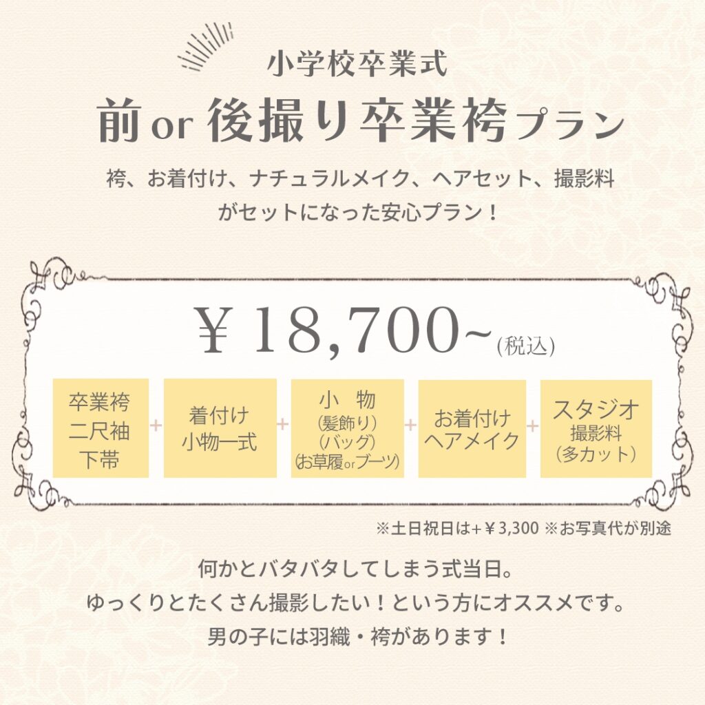 小学校卒業式 前 or 後撮り 卒業袴プラン 袴、お着付け、ナチュラルメイク、ヘアセット、撮影料 がセットになった安心プラン！ ¥18,700〜（税込） ※土日祝日は＋¥3,300 ※お写真代が別途 卒業袴 二尺袖 下帯 ＋ 着付け小物一式 ＋ 小物（髪飾り）（バッグ）（お草履orブーツ） ＋ お着付けヘアメイク ＋ スタジオ撮影料（多カット） 何かとバタバタしてしまう式当日。 ゆっくりとたくさん撮影したい！という方にオススメです。 男の子には羽織・袴があります！