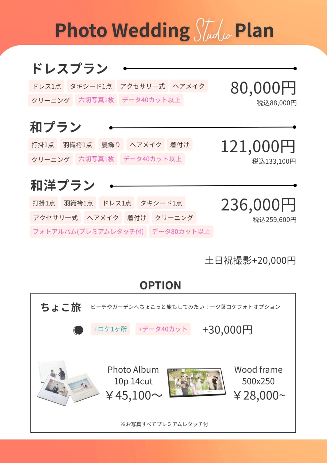 アップロードいただいた画像の文字起こしデータです。 内容を整理してまとめました。 --- ## Photo Wedding Studio Plan ### ドレスプラン **80,000円（税込 88,000円）** * ドレス1点 / タキシード1点 * アクセサリー一式 / ヘアメイク * クリーニング * 六切写真1枚 * データ40カット以上 ### 和プラン **121,000円（税込 133,100円）** * 打掛1点 / 羽織袴1点 * 髪飾り / ヘアメイク / 着付け * クリーニング * 六切写真1枚 * データ40カット以上 ### 和洋プラン **236,000円（税込 259,600円）** * 打掛1点 / 羽織袴1点 / ドレス1点 / タキシード1点 * アクセサリー一式 / ヘアメイク / 着付け / クリーニング * フォトアルバム（プレミアムレタッチ付） * データ80カット以上 --- **土日祝撮影：＋20,000円** --- ## OPTION ### ちょこ旅 ビーチやガーデンへちょこっと旅もしてみたい！ 一ツ葉ロケフォトオプション * **＋ロケ1ヶ所 / ＋データ40カット**：**＋30,000円** ### アイテム * **Photo Album (10p 14cut)**：**45,100円〜** * **Wood frame (500x250)**：**28,000円〜** ※お写真すべてプレミアムレタッチ付